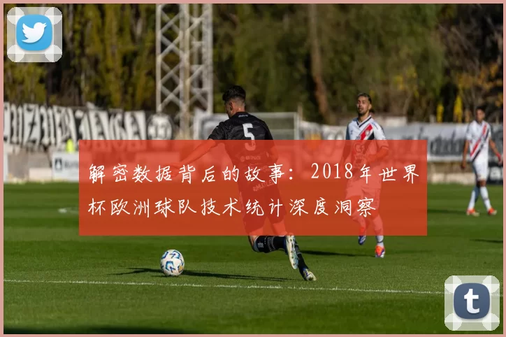 解密数据背后的故事：2018年世界杯欧洲球队技术统计深度洞察