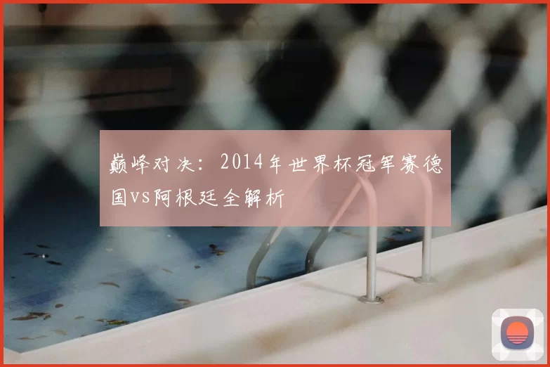 巅峰对决：2014年世界杯冠军赛德国vs阿根廷全解析