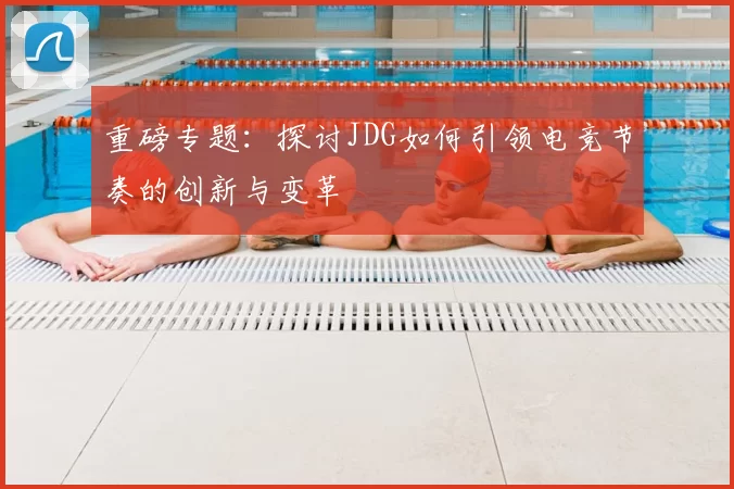 重磅专题：探讨JDG如何引领电竞节奏的创新与变革