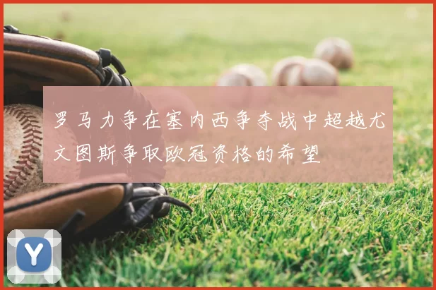 罗马力争在塞内西争夺战中超越尤文图斯争取欧冠资格的希望