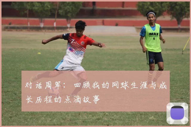 对话周军:回顾我的网球生涯与成长历程的点滴故事