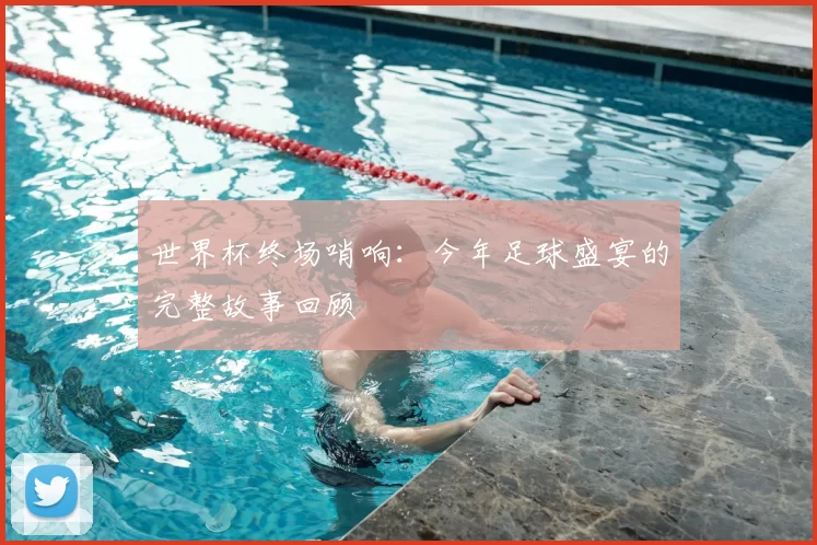 世界杯终场哨响：今年足球盛宴的完整故事回顾