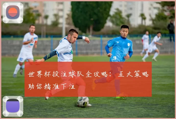 世界杯投注球队全攻略:五大策略助你精准下注