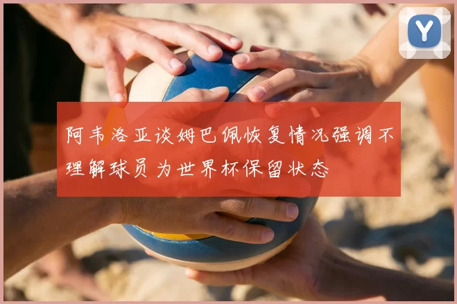 阿韦洛亚谈姆巴佩恢复情况强调不理解球员为世界杯保留状态