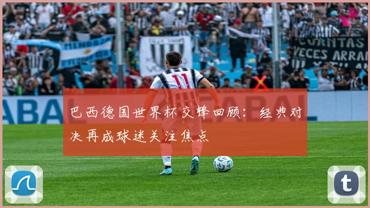巴西德国世界杯交锋回顾：经典对决再成球迷关注焦点