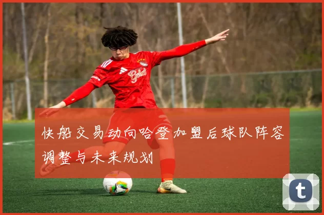快船交易动向哈登加盟后球队阵容调整与未来规划