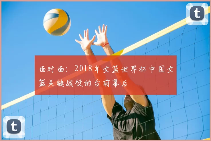 面对面:2018年女篮世界杯中国女篮关键战役的台前幕后
