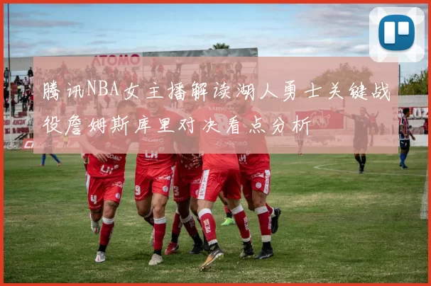 腾讯NBA女主播解读湖人勇士关键战役詹姆斯库里对决看点分析