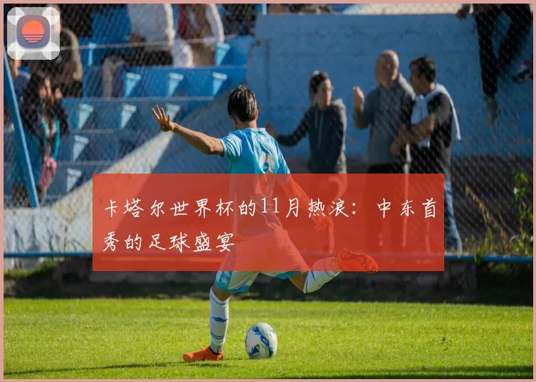 卡塔尔世界杯的11月热浪:中东首秀的足球盛宴