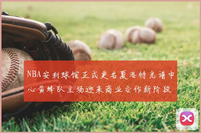NBA安利球馆正式更名夏洛特光谱中心黄蜂队主场迎来商业合作新阶段