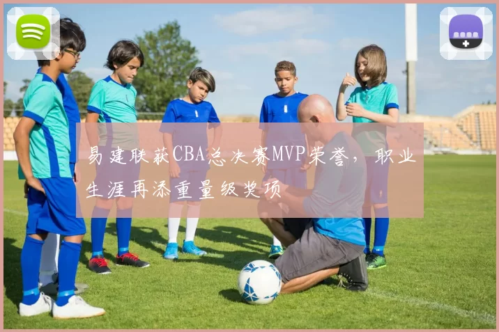 易建联获CBA总决赛MVP荣誉,职业生涯再添重量级奖项