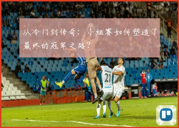 从冷门到传奇：小组赛如何塑造了最终的冠军之路？