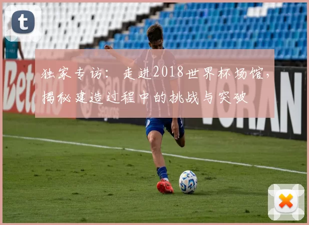 独家专访:走进2018世界杯场馆,揭秘建造过程中的挑战与突破
