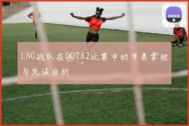 LNG战队在DOTA2比赛中的节奏掌控与失误分析