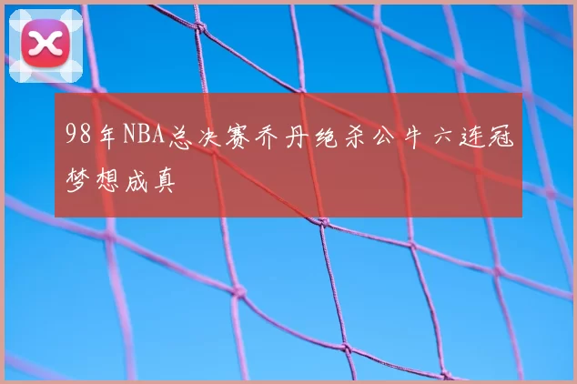 98年NBA总决赛乔丹绝杀公牛六连冠梦想成真