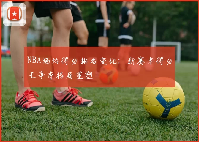 NBA场均得分排名变化：新赛季得分王争夺格局重塑