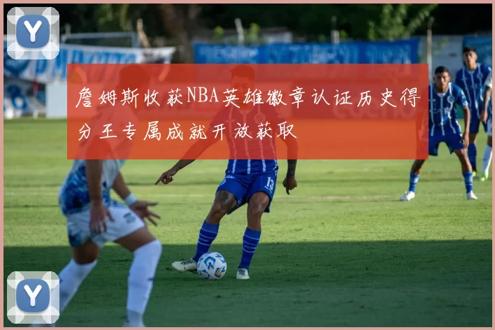 詹姆斯收获NBA英雄徽章认证历史得分王专属成就开放获取