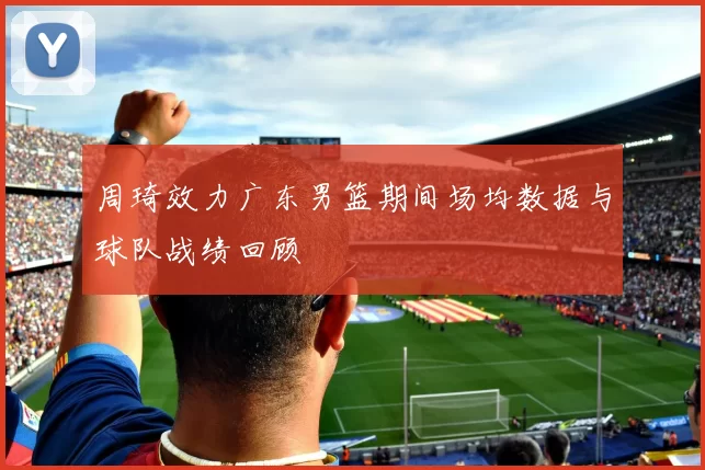 周琦效力广东男篮期间场均数据与球队战绩回顾