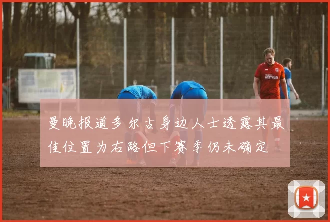 曼晚报道多尔古身边人士透露其最佳位置为右路但下赛季仍未确定