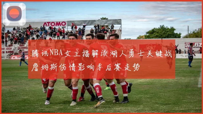 腾讯NBA女主播解读湖人勇士关键战詹姆斯伤情影响季后赛走势