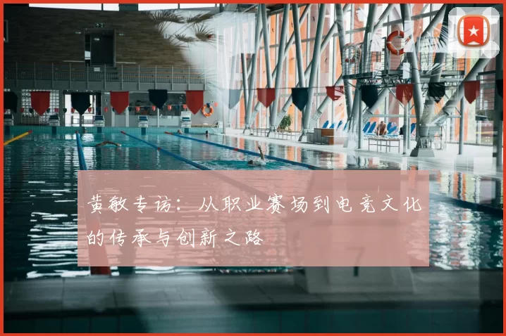 黄敏专访：从职业赛场到电竞文化的传承与创新之路