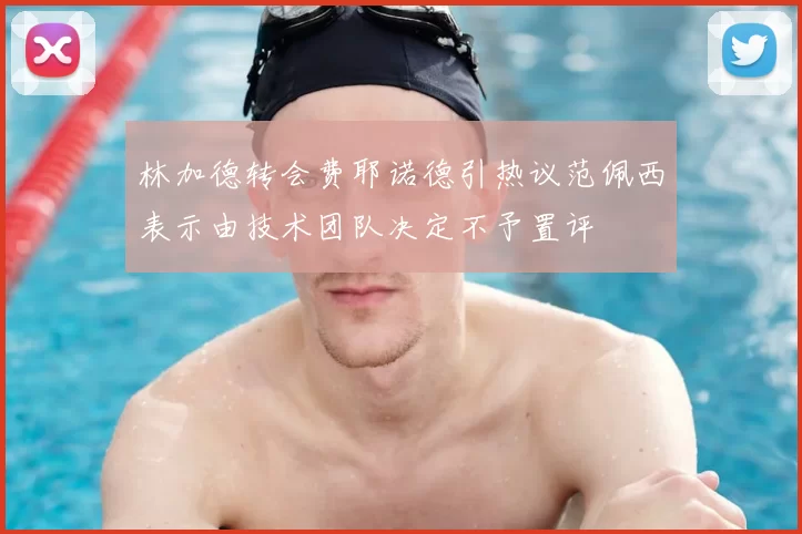 林加德转会费耶诺德引热议范佩西表示由技术团队决定不予置评