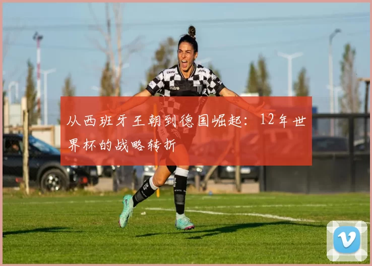 从西班牙王朝到德国崛起：12年世界杯的战略转折