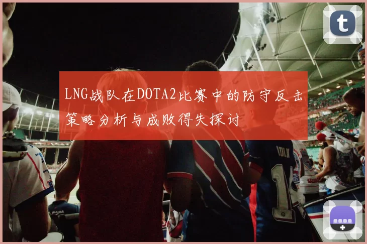 LNG战队在DOTA2比赛中的防守反击策略分析与成败得失探讨