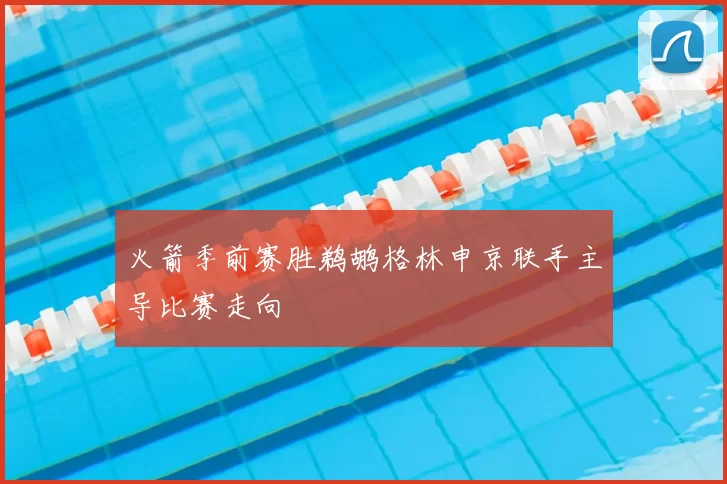 火箭季前赛胜鹈鹕格林申京联手主导比赛走向
