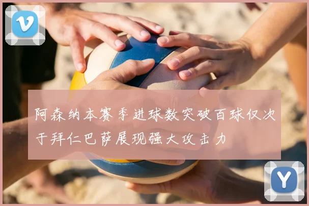 阿森纳本赛季进球数突破百球仅次于拜仁巴萨展现强大攻击力