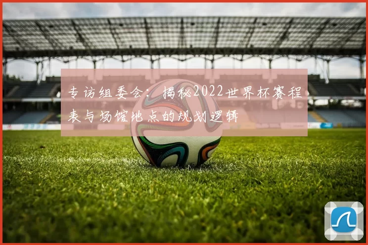 专访组委会：揭秘2022世界杯赛程表与场馆地点的规划逻辑
