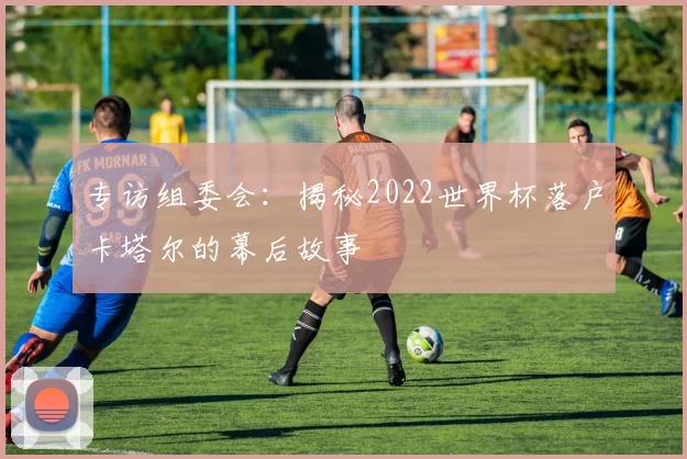 专访组委会：揭秘2022世界杯落户卡塔尔的幕后故事