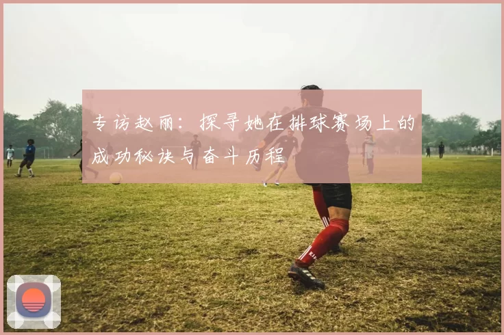 专访赵丽:探寻她在排球赛场上的成功秘诀与奋斗历程