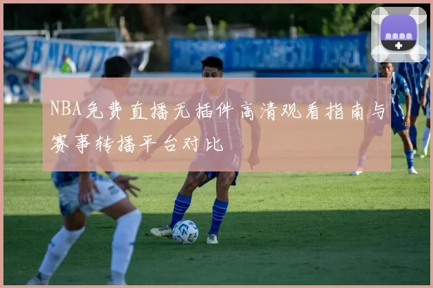 NBA免费直播无插件高清观看指南与赛事转播平台对比