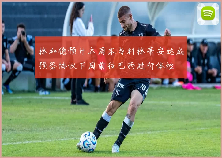 林加德预计本周末与科林蒂安达成预签协议下周前往巴西进行体检