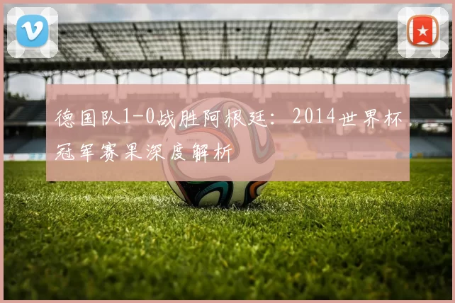 德国队1-0战胜阿根廷：2014世界杯冠军赛果深度解析