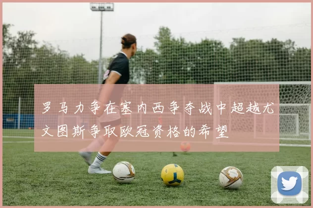 罗马力争在塞内西争夺战中超越尤文图斯争取欧冠资格的希望