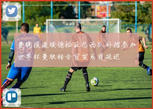 曼晚报道埃德松获巴西队补招参加世界杯曼联转会官宣或将延迟