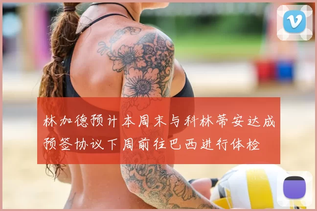 林加德预计本周末与科林蒂安达成预签协议下周前往巴西进行体检