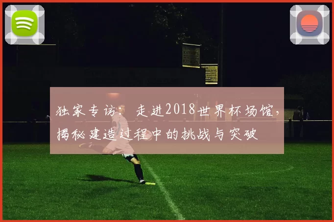 独家专访:走进2018世界杯场馆,揭秘建造过程中的挑战与突破