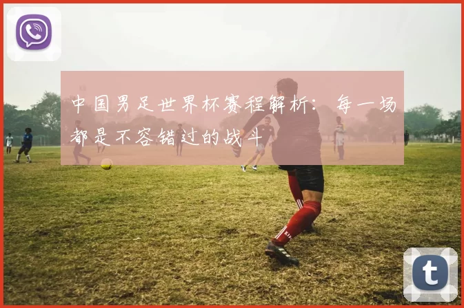 中国男足世界杯赛程解析:每一场都是不容错过的战斗