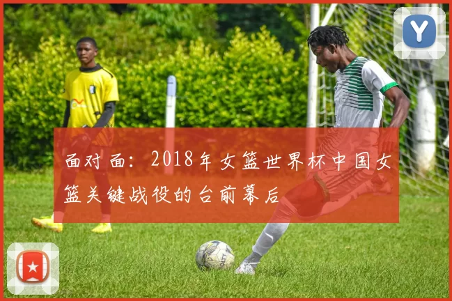 面对面：2018年女篮世界杯中国女篮关键战役的台前幕后