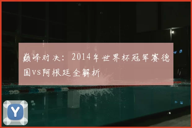 巅峰对决：2014年世界杯冠军赛德国vs阿根廷全解析
