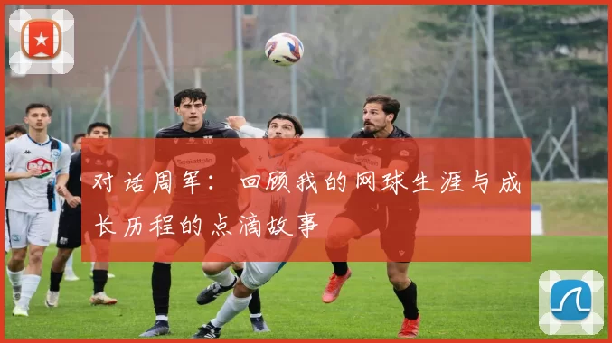对话周军:回顾我的网球生涯与成长历程的点滴故事