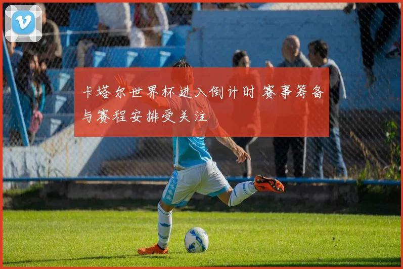 卡塔尔世界杯进入倒计时 赛事筹备与赛程安排受关注