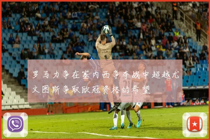罗马力争在塞内西争夺战中超越尤文图斯争取欧冠资格的希望
