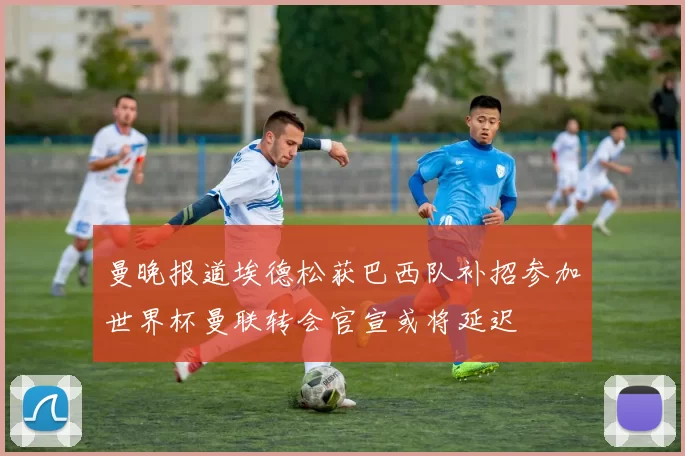 曼晚报道埃德松获巴西队补招参加世界杯曼联转会官宣或将延迟