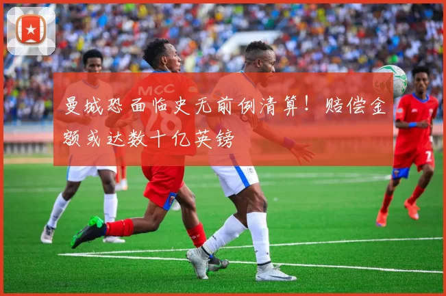曼城恐面临史无前例清算！赔偿金额或达数十亿英镑
