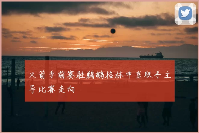 火箭季前赛胜鹈鹕格林申京联手主导比赛走向
