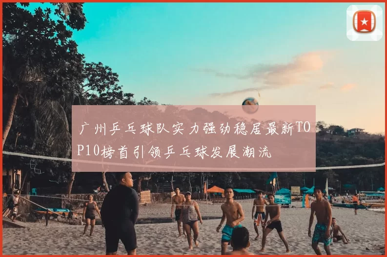 广州乒乓球队实力强劲稳居最新TOP10榜首引领乒乓球发展潮流